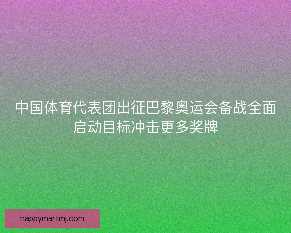 中国体育代表团出征巴黎奥运会备战全面启动目标冲击更多奖牌