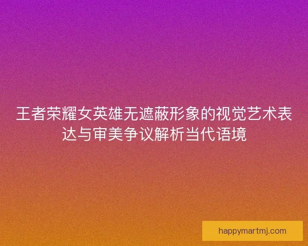 王者荣耀女英雄无遮蔽形象的视觉艺术表达与审美争议解析当代语境