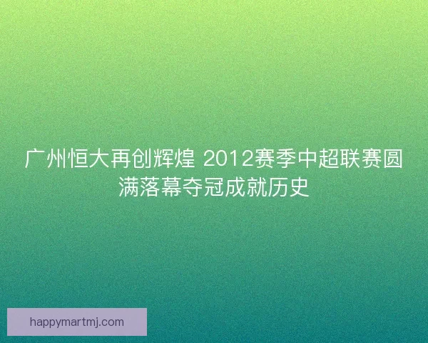 广州恒大再创辉煌 2012赛季中超联赛圆满落幕夺冠成就历史