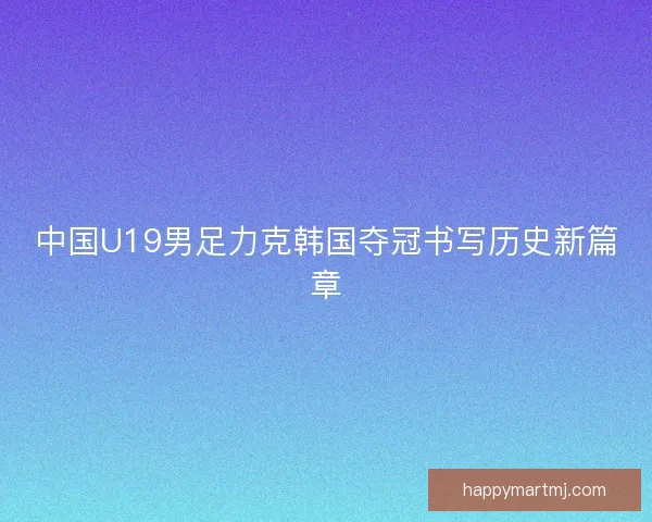 中国U19男足力克韩国夺冠书写历史新篇章