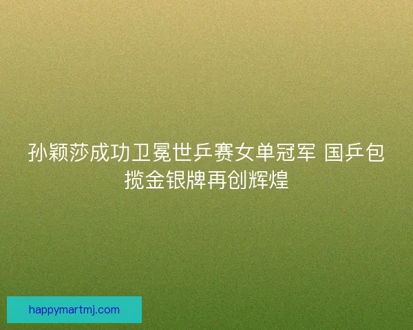 孙颖莎成功卫冕世乒赛女单冠军 国乒包揽金银牌再创辉煌