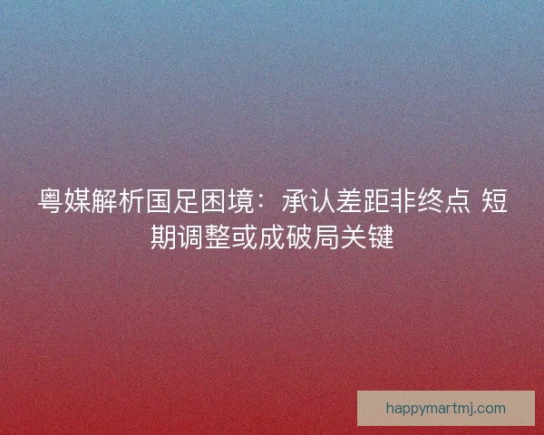 粤媒解析国足困境：承认差距非终点 短期调整或成破局关键