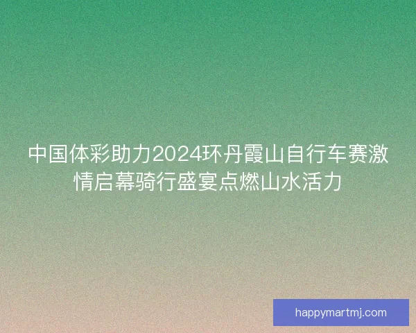 中国体彩助力2024环丹霞山自行车赛激情启幕骑行盛宴点燃山水活力