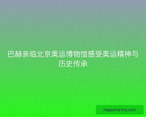 巴赫亲临北京奥运博物馆感受奥运精神与历史传承