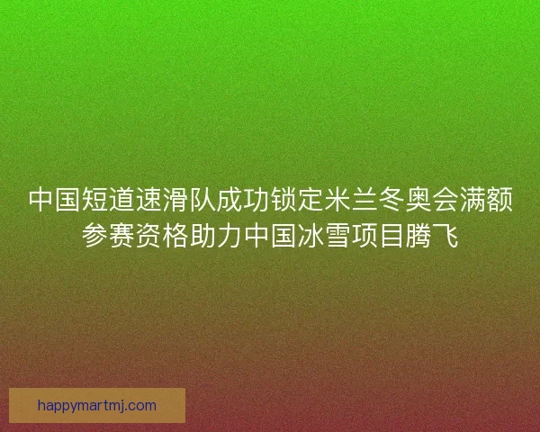 中国短道速滑队成功锁定米兰冬奥会满额参赛资格助力中国冰雪项目腾飞