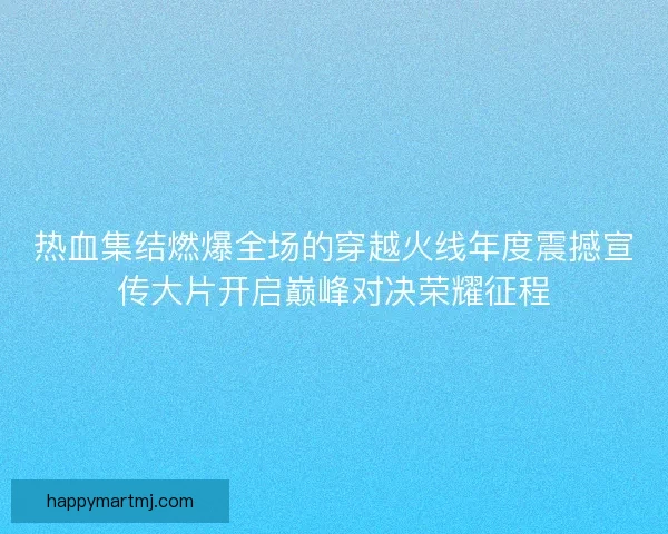 热血集结燃爆全场的穿越火线年度震撼宣传大片开启巅峰对决荣耀征程