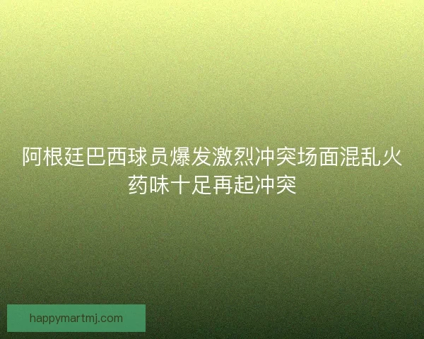 阿根廷巴西球员爆发激烈冲突场面混乱火药味十足再起冲突