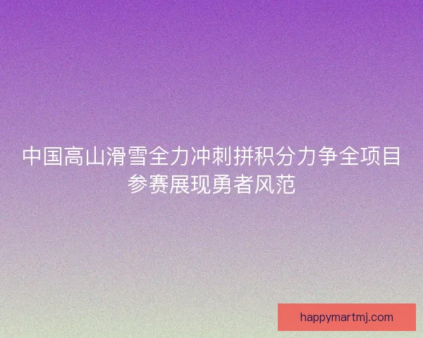 中国高山滑雪全力冲刺拼积分力争全项目参赛展现勇者风范