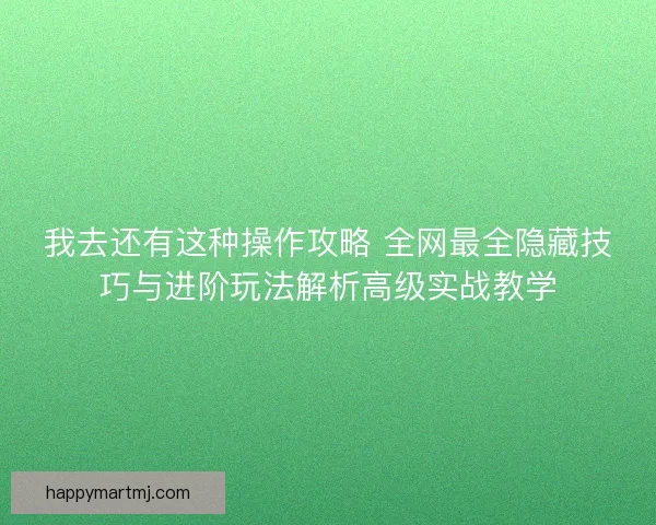 我去还有这种操作攻略 全网最全隐藏技巧与进阶玩法解析高级实战教学
