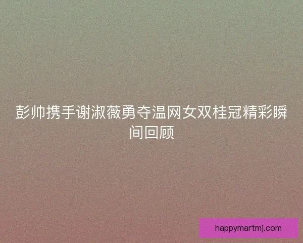 彭帅携手谢淑薇勇夺温网女双桂冠精彩瞬间回顾
